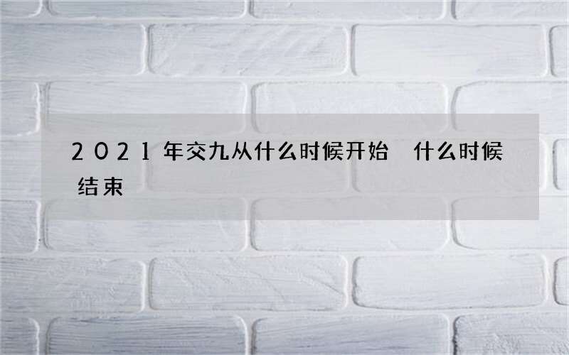 2021年交九从什么时候开始 什么时候结束